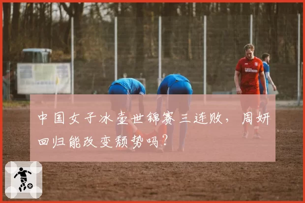 中国女子冰壶世锦赛三连败，周妍回归能改变颓势吗？
