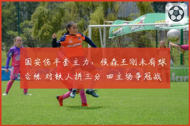 国安伤半套主力，侯森王刚未有球合练 对铁人拼三分 回主场争冠战