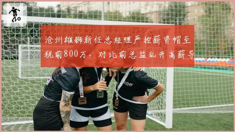 沧州雄狮新任总经理严控薪资帽至税前800万,对比前总监乱开高薪导致财务危机