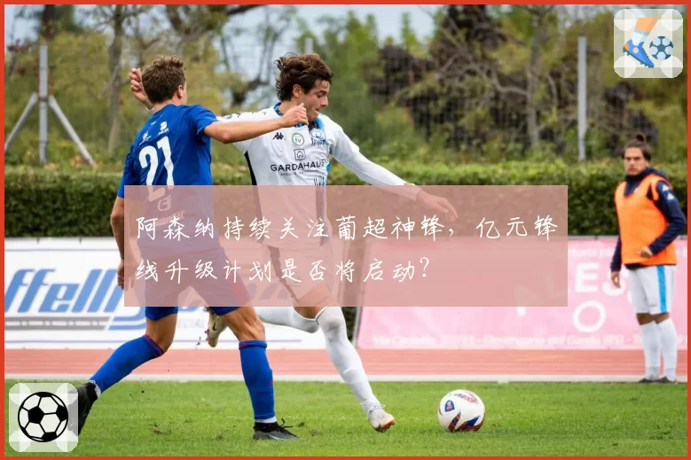阿森纳持续关注葡超神锋,亿元锋线升级计划是否将启动?