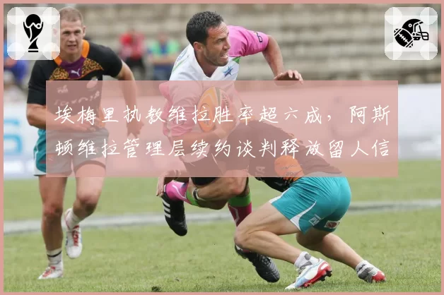 埃梅里执教维拉胜率超六成,阿斯顿维拉管理层续约谈判释放留人信号