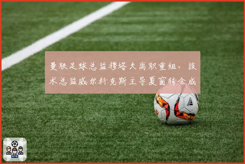 曼联足球总监穆塔夫离职重组，技术总监威尔科克斯主导夏窗转会成为焦点