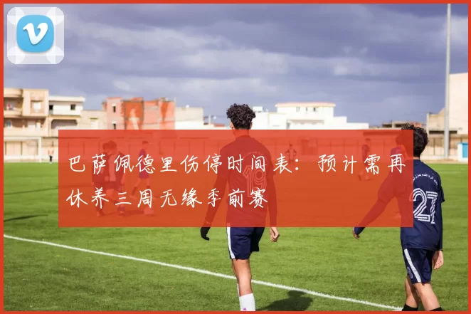 巴萨佩德里伤停时间表:预计需再休养三周无缘季前赛