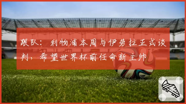 跟队:利物浦本周与伊劳拉正式谈判,希望世界杯前任命新主帅