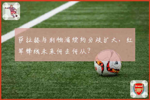 萨拉赫与利物浦续约分歧扩大,红军锋线未来何去何从?
