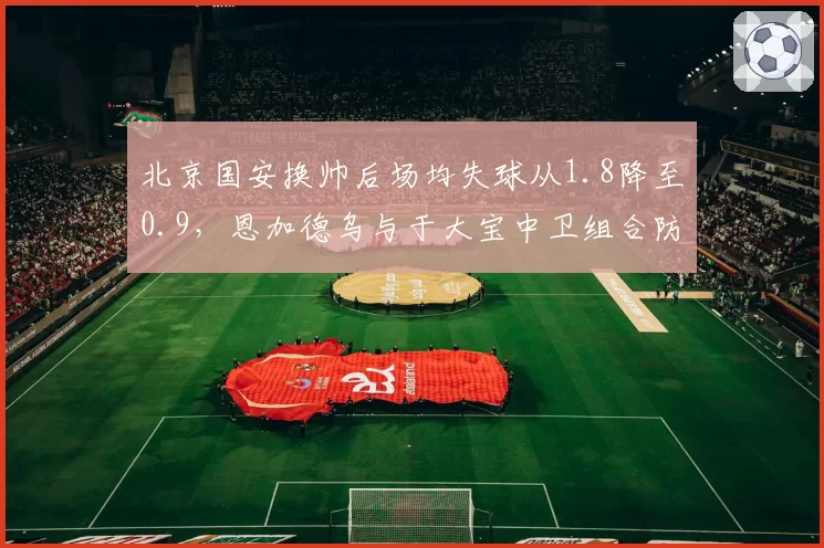 北京国安换帅后场均失球从1.8降至0.9，恩加德乌与于大宝中卫组合防守效率提升37%