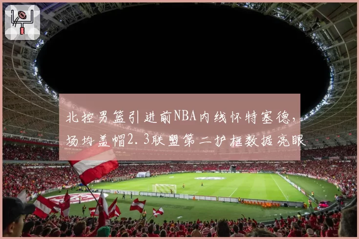 北控男篮引进前NBA内线怀特塞德,场均盖帽2.3联盟第二护框数据亮眼