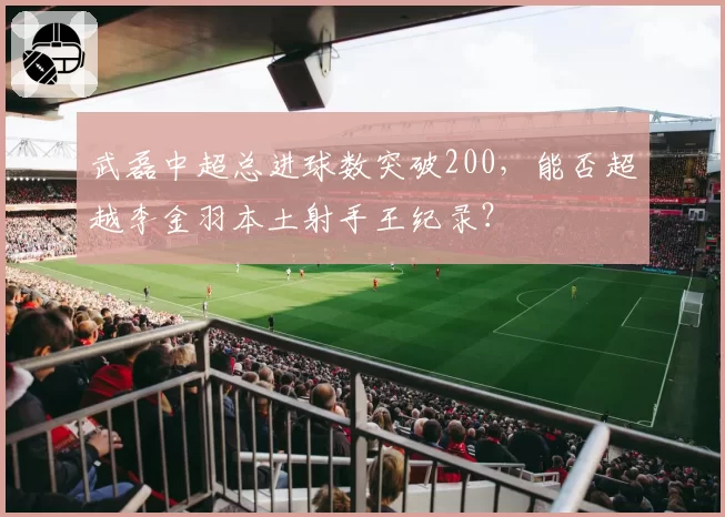 武磊中超总进球数突破200,能否超越李金羽本土射手王纪录?