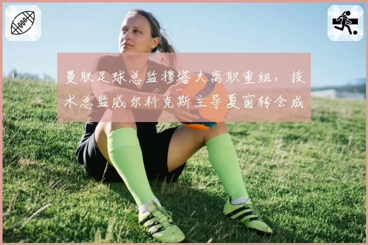 曼联足球总监穆塔夫离职重组，技术总监威尔科克斯主导夏窗转会成为焦点