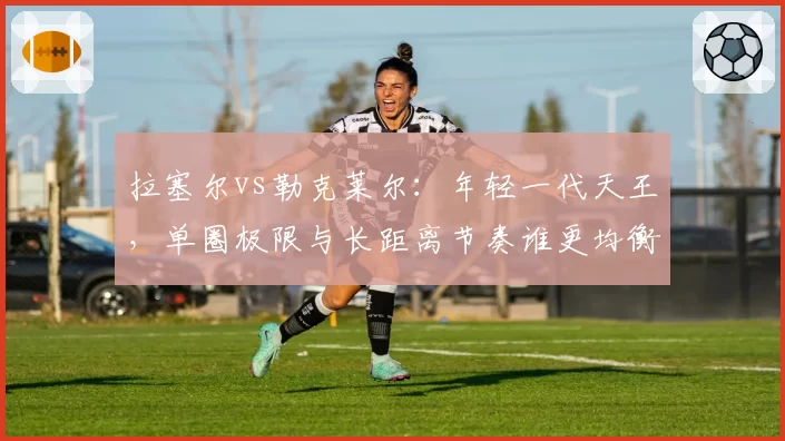 拉塞尔vs勒克莱尔：年轻一代天王，单圈极限与长距离节奏谁更均衡？