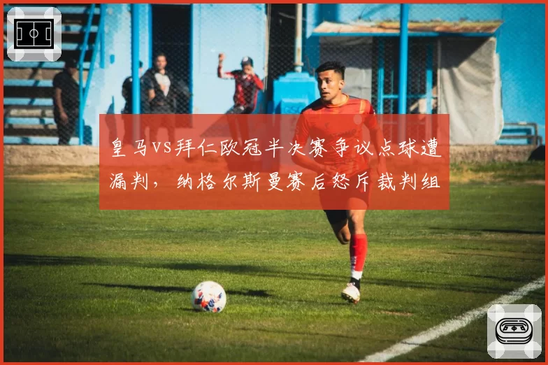 皇马vs拜仁欧冠半决赛争议点球遭漏判，纳格尔斯曼赛后怒斥裁判组