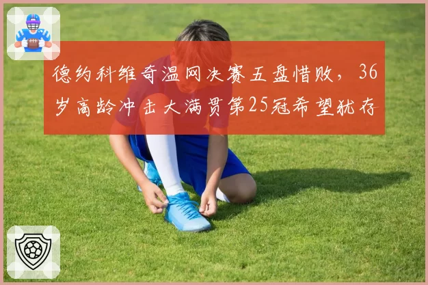 德约科维奇温网决赛五盘惜败，36岁高龄冲击大满贯第25冠希望犹存？
