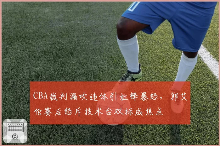 CBA裁判漏吹违体引杜锋暴怒,郭艾伦赛后怒斥技术台双标成焦点