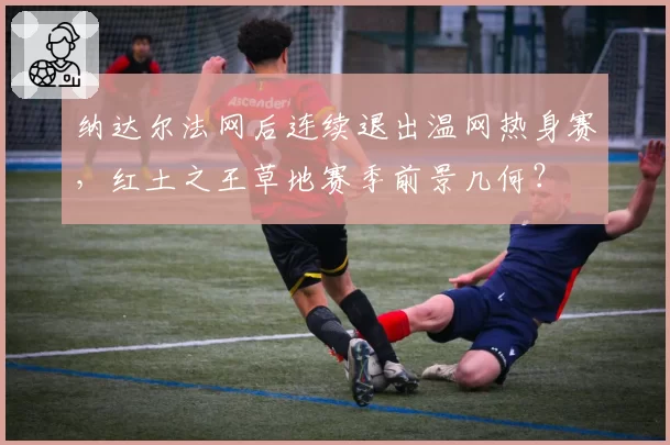 纳达尔法网后连续退出温网热身赛，红土之王草地赛季前景几何？