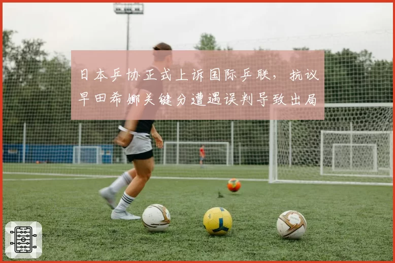 日本乒协正式上诉国际乒联，抗议早田希娜关键分遭遇误判导致出局