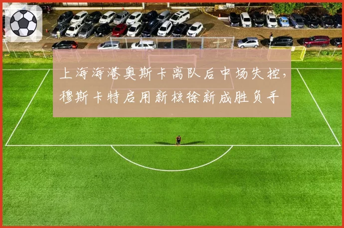上海海港奥斯卡离队后中场失控,穆斯卡特启用新核徐新成胜负手