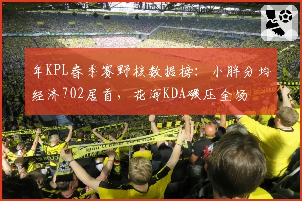年KPL春季赛野核数据榜：小胖分均经济702居首，花海KDA碾压全场