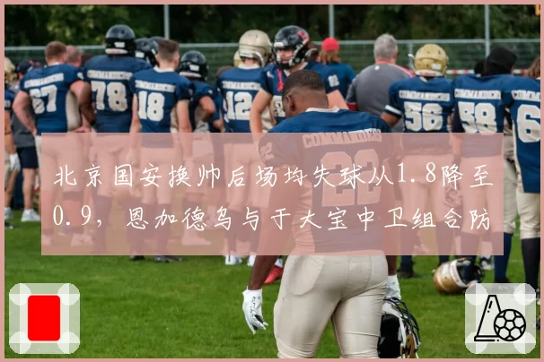 北京国安换帅后场均失球从1.8降至0.9，恩加德乌与于大宝中卫组合防守效率提升37%
