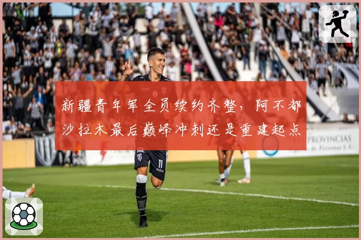 新疆青年军全员续约齐整，阿不都沙拉木最后巅峰冲刺还是重建起点？