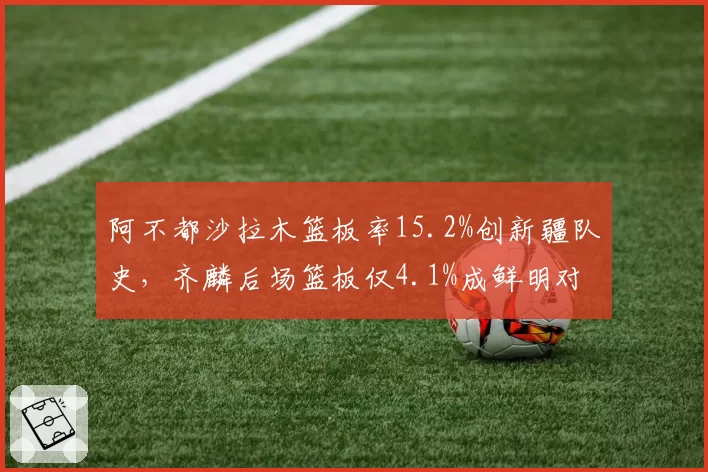 阿不都沙拉木篮板率15.2%创新疆队史,齐麟后场篮板仅4.1%成鲜明对比