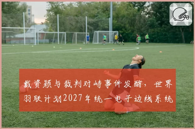 戴资颖与裁判对峙事件发酵，世界羽联计划2027年统一电子边线系统