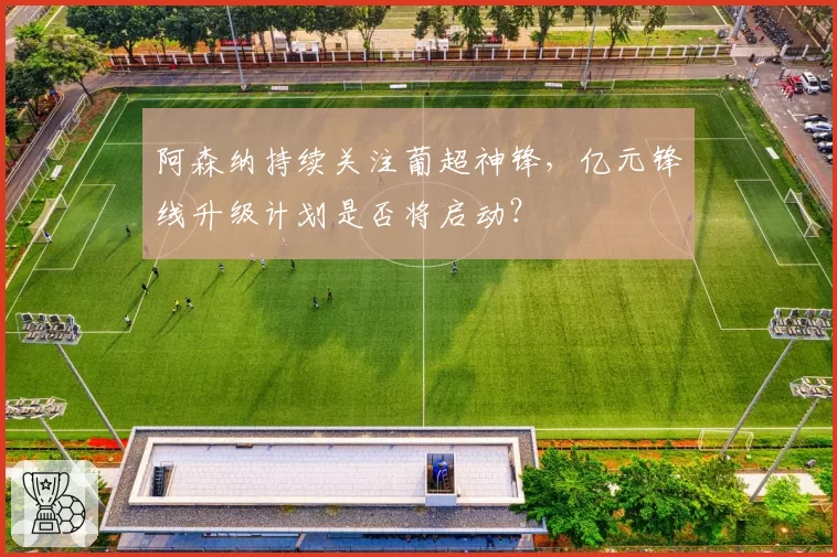 阿森纳持续关注葡超神锋,亿元锋线升级计划是否将启动?