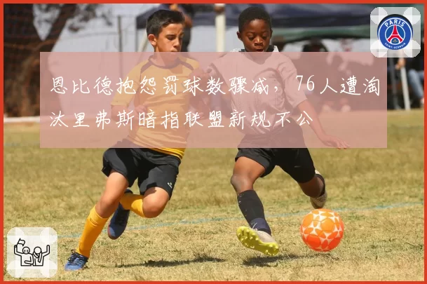 恩比德抱怨罚球数骤减,76人遭淘汰里弗斯暗指联盟新规不公