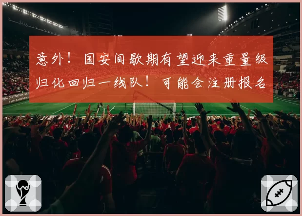 意外!国安间歇期有望迎来重量级归化回归一线队!可能会注册报名