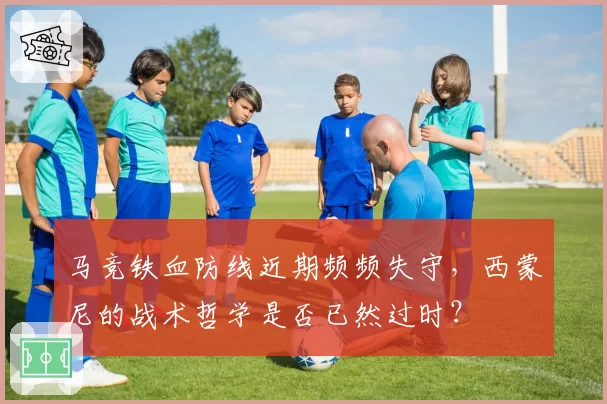 马竞铁血防线近期频频失守,西蒙尼的战术哲学是否已然过时?