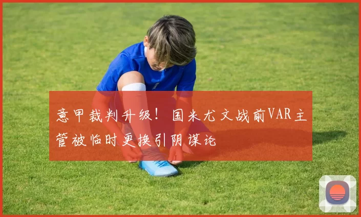 意甲裁判升级！国米尤文战前VAR主管被临时更换引阴谋论