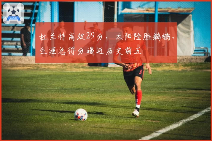 杜兰特高效29分，太阳险胜鹈鹕，生涯总得分逼近历史前五
