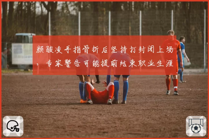 颜骏凌手指骨折后坚持打封闭上场,专家警告可能提前结束职业生涯