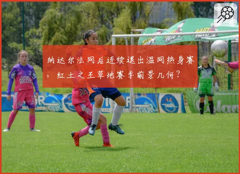 纳达尔法网后连续退出温网热身赛，红土之王草地赛季前景几何？