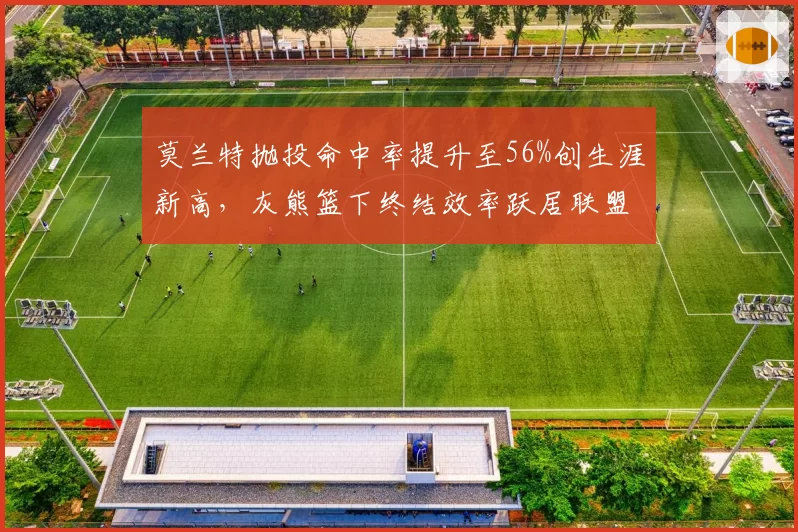 莫兰特抛投命中率提升至56%创生涯新高,灰熊篮下终结效率跃居联盟第三__br_