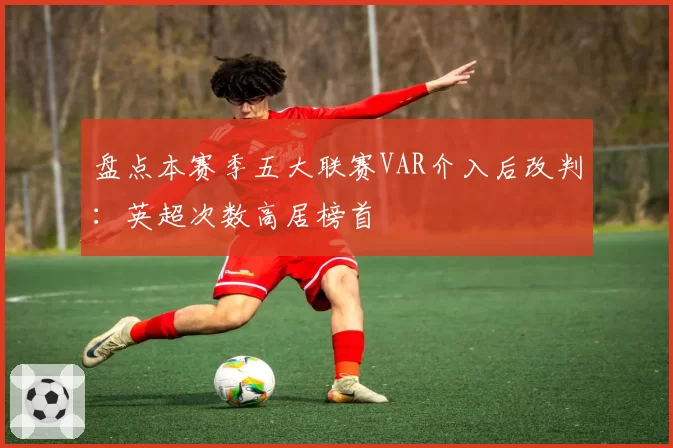 盘点本赛季五大联赛VAR介入后改判：英超次数高居榜首