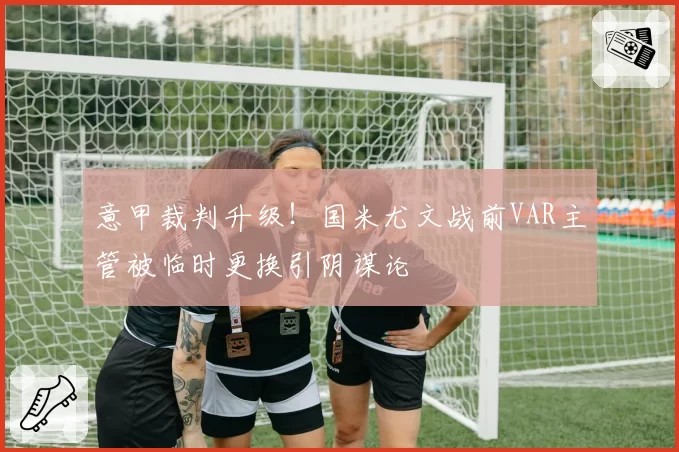 意甲裁判升级！国米尤文战前VAR主管被临时更换引阴谋论