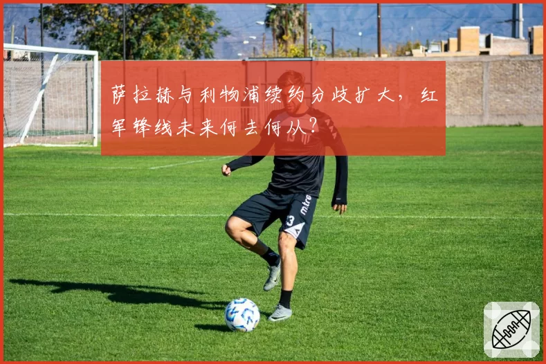 萨拉赫与利物浦续约分歧扩大，红军锋线未来何去何从？