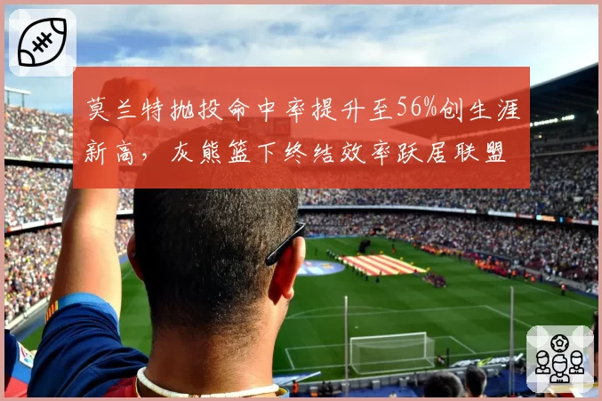 莫兰特抛投命中率提升至56%创生涯新高,灰熊篮下终结效率跃居联盟第三__br_