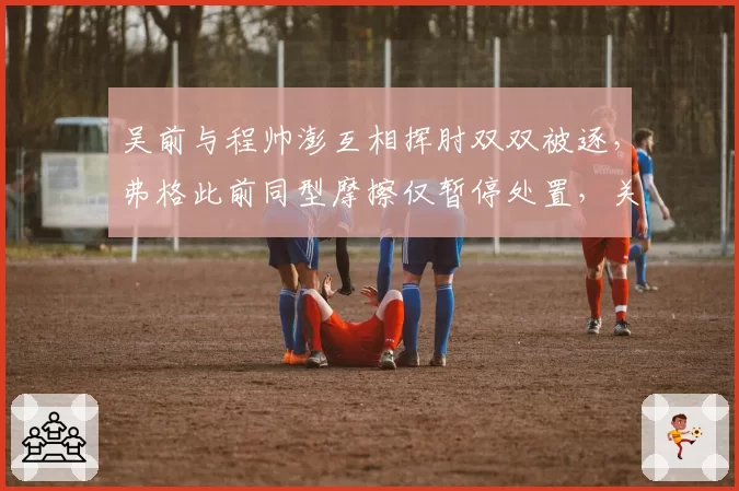 吴前与程帅澎互相挥肘双双被逐,弗格此前同型摩擦仅暂停处置,关键回合失控临界点认定诡异