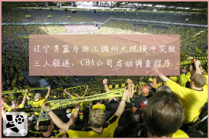 辽宁男篮与浙江稠州大规模冲突致三人驱逐,CBA公司启动调查程序