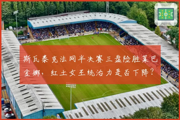 斯瓦泰克法网半决赛三盘险胜莱巴金娜，红土女王统治力是否下降？