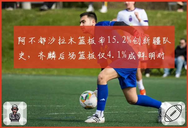 阿不都沙拉木篮板率15.2%创新疆队史,齐麟后场篮板仅4.1%成鲜明对比