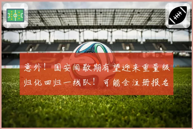 意外！国安间歇期有望迎来重量级归化回归一线队！可能会注册报名