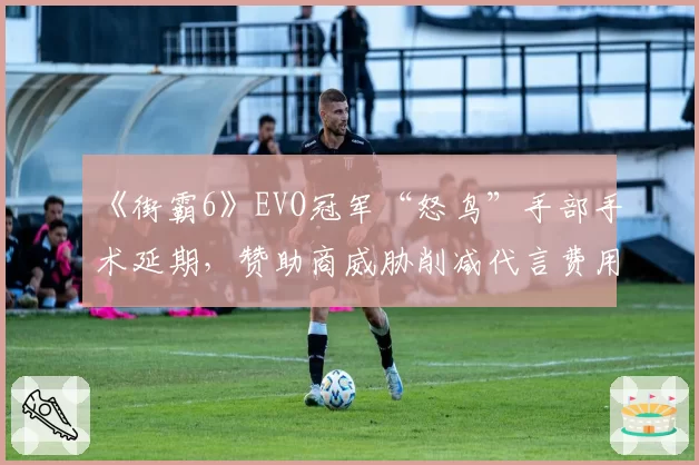 《街霸6》EVO冠军“怒鸟”手部手术延期，赞助商威胁削减代言费用引公愤