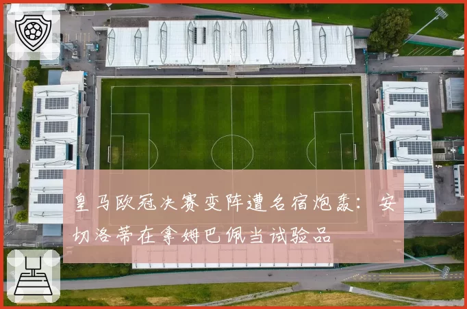 皇马欧冠决赛变阵遭名宿炮轰:安切洛蒂在拿姆巴佩当试验品