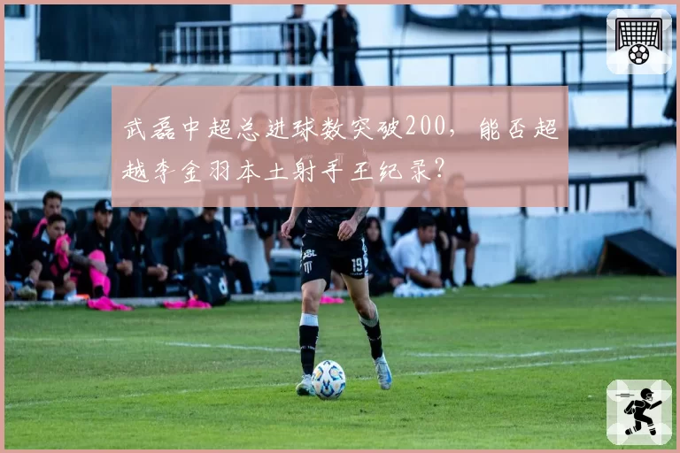 武磊中超总进球数突破200,能否超越李金羽本土射手王纪录?