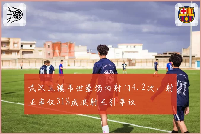 武汉三镇韦世豪场均射门4.2次,射正率仅31%成浪射王引争议