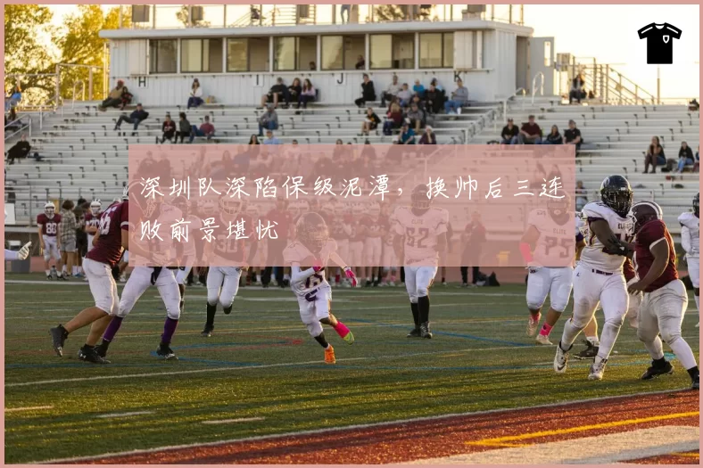 深圳队深陷保级泥潭，换帅后三连败前景堪忧