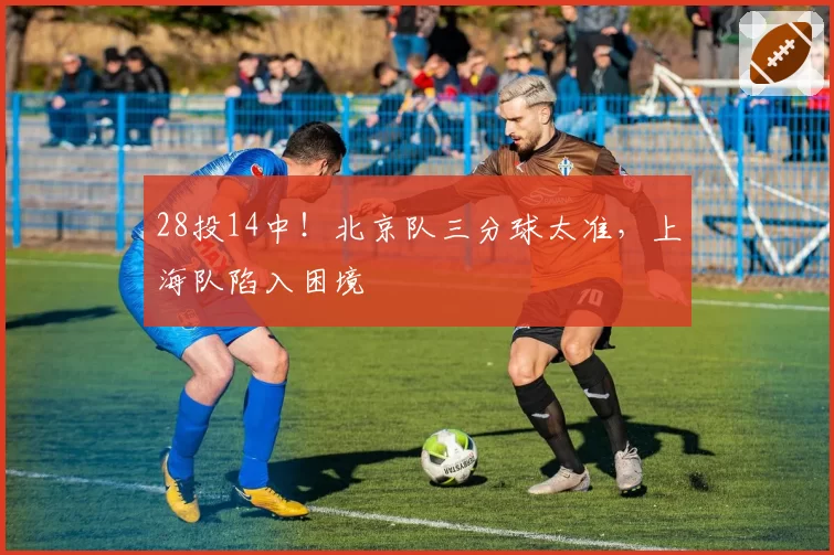 28投14中！北京队三分球太准，上海队陷入困境