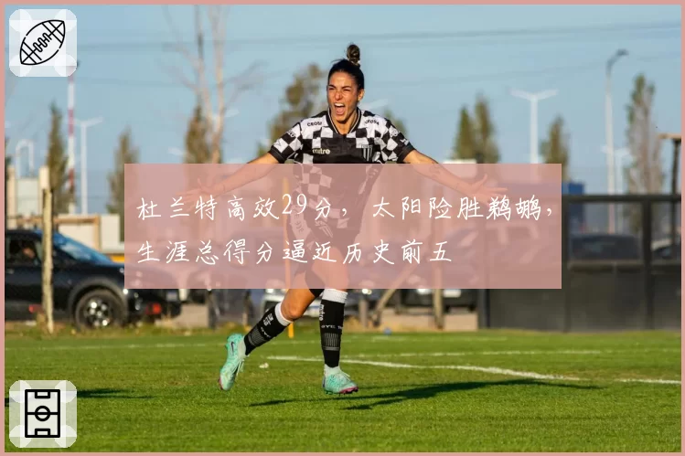 杜兰特高效29分,太阳险胜鹈鹕,生涯总得分逼近历史前五